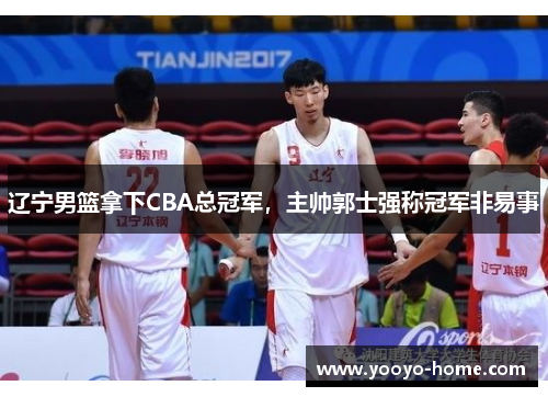 辽宁男篮拿下CBA总冠军，主帅郭士强称冠军非易事